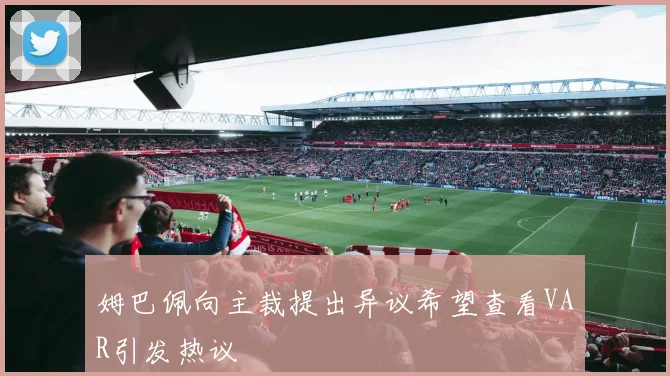姆巴佩向主裁提出异议希望查看VAR引发热议