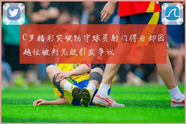 C罗精彩突破防守球员射门得分却因越位被判无效引发争议