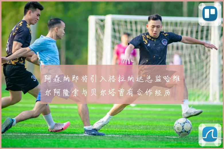 阿森纳即将引入格拉纳达总监哈维尔阿隆索与贝尔塔曾有合作经历