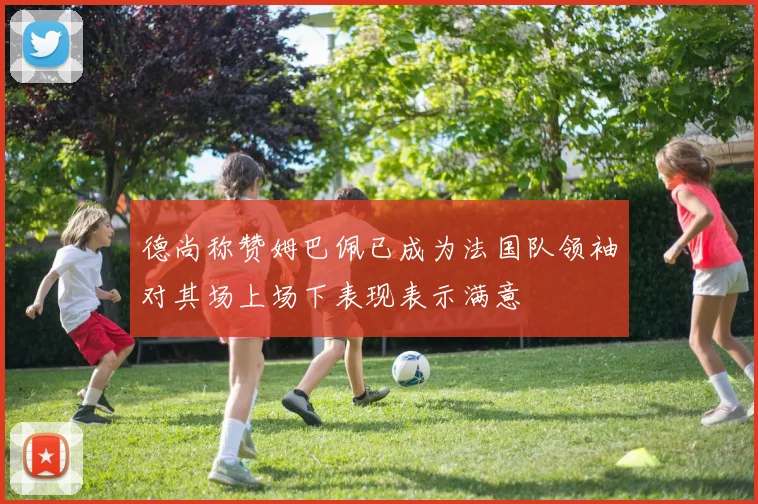 德尚称赞姆巴佩已成为法国队领袖对其场上场下表现表示满意