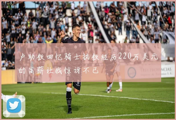 卢助教回忆骑士执教经历220万美元的高薪让我惊讶不已