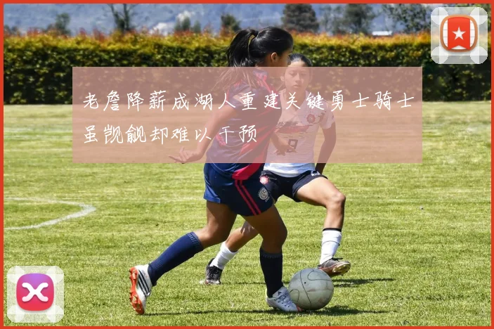 老詹降薪成湖人重建关键勇士骑士虽觊觎却难以干预