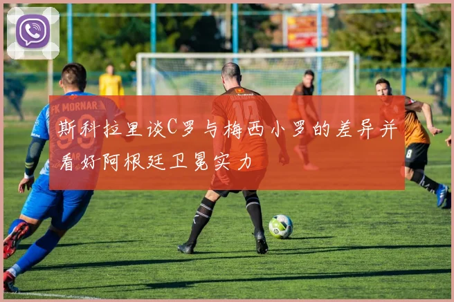 斯科拉里谈C罗与梅西小罗的差异并看好阿根廷卫冕实力