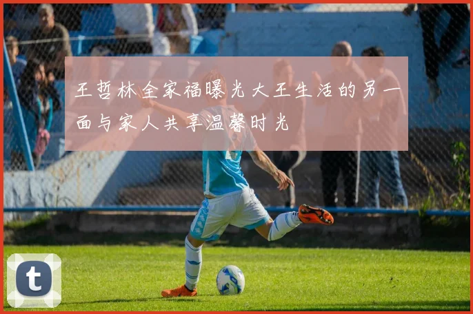 王哲林全家福曝光大王生活的另一面与家人共享温馨时光