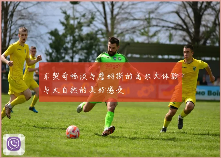 东契奇畅谈与詹姆斯的高尔夫体验与大自然的美好感受