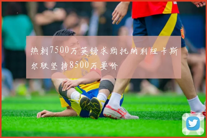 热刺7500万英镑求购托纳利纽卡斯尔联坚持8500万要价