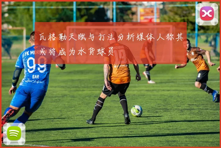 瓦格勒天赋与打法分析媒体人称其或将成为水货球员