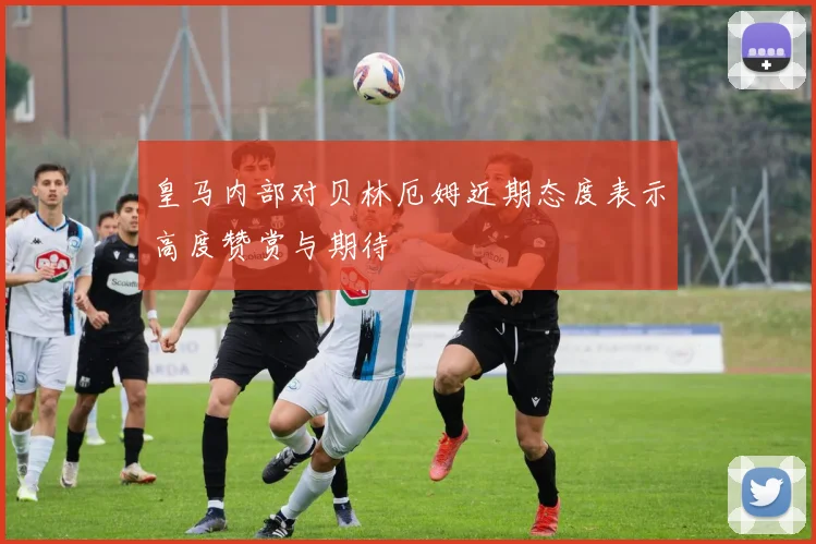 皇马内部对贝林厄姆近期态度表示高度赞赏与期待
