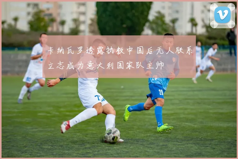卡纳瓦罗透露执教中国后无人联系立志成为意大利国家队主帅