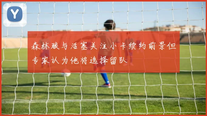 森林狼与活塞关注小卡续约前景但专家认为他将选择留队