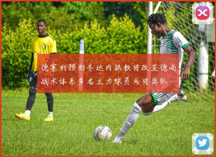 德塞利预测齐达内执教将改变德尚战术体系多名主力球员或将离队