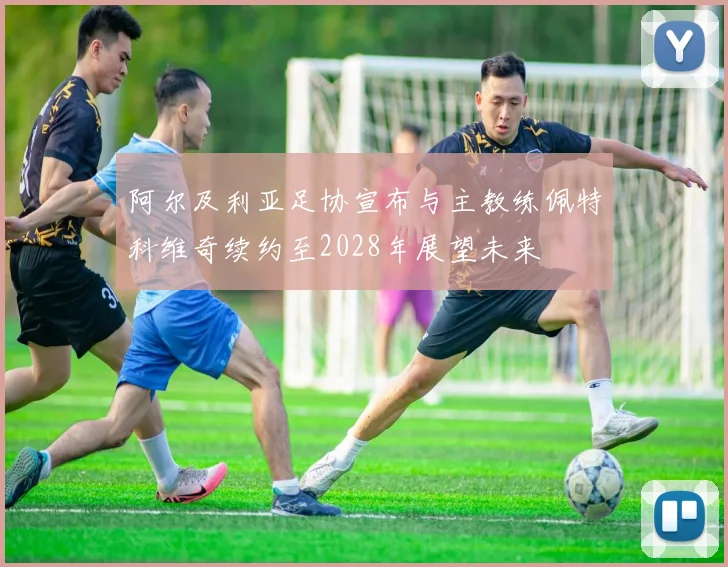 阿尔及利亚足协宣布与主教练佩特科维奇续约至2028年展望未来