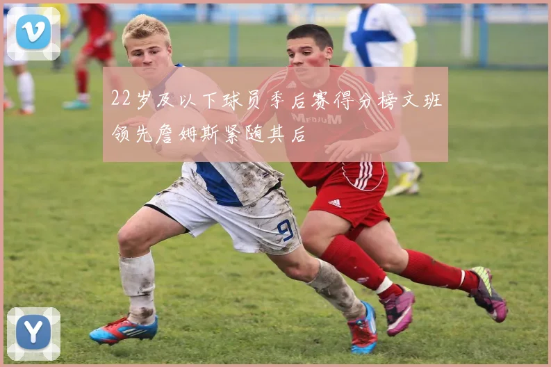22岁及以下球员季后赛得分榜文班领先詹姆斯紧随其后