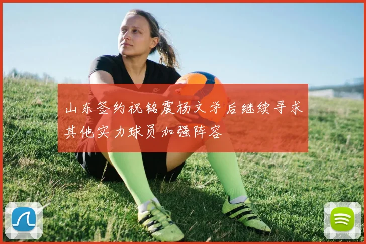 山东签约祝铭震杨文学后继续寻求其他实力球员加强阵容