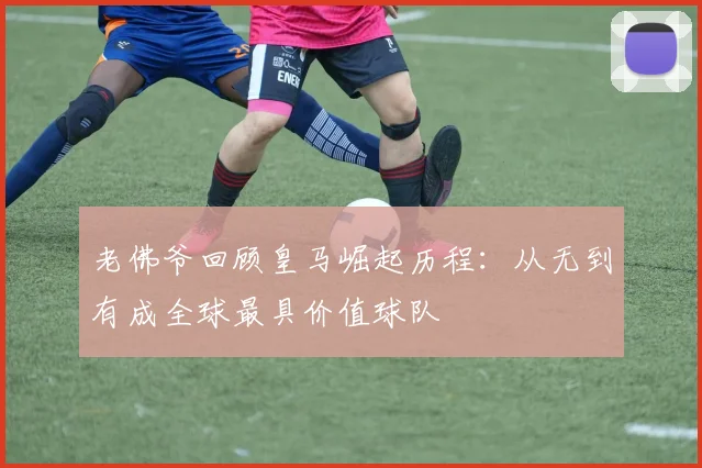 老佛爷回顾皇马崛起历程：从无到有成全球最具价值球队